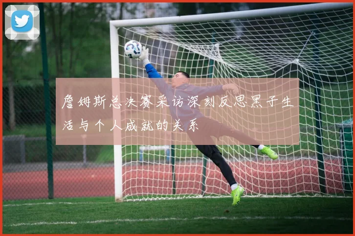 詹姆斯总决赛采访深刻反思黑子生活与个人成就的关系
