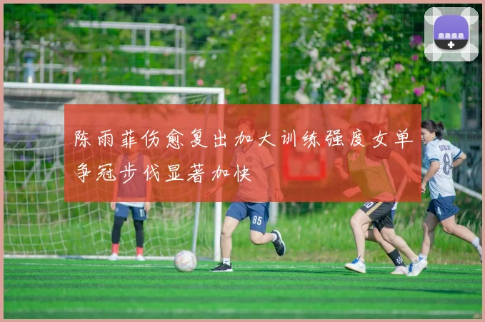 陈雨菲伤愈复出加大训练强度女单争冠步伐显著加快