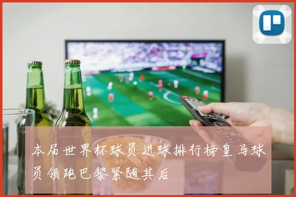 本届世界杯球员进球排行榜皇马球员领跑巴黎紧随其后