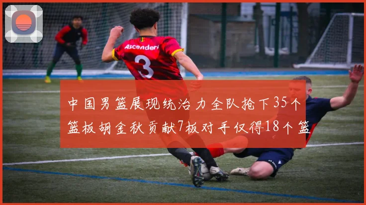 中国男篮展现统治力全队抢下35个篮板胡金秋贡献7板对手仅得18个篮板