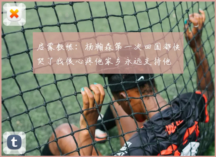启蒙教练：杨瀚森第一次回国都快哭了我很心疼他家乡永远支持他