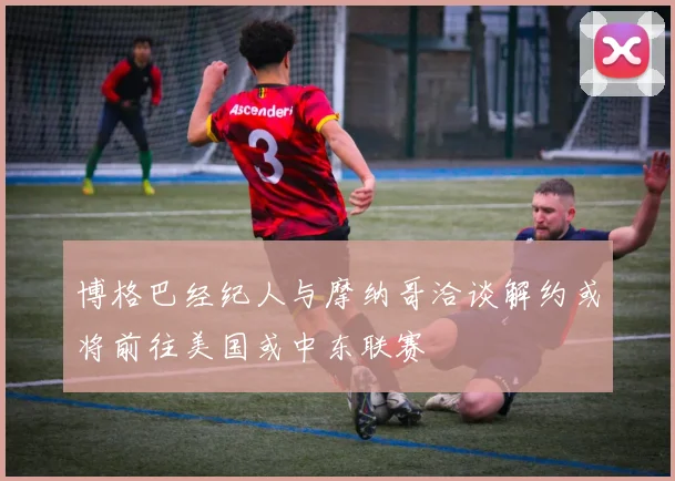 博格巴经纪人与摩纳哥洽谈解约或将前往美国或中东联赛